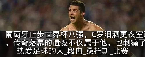 葡萄牙止步世界杯八强,C罗泪洒更衣室通道,传奇落幕的遗憾不仅属于他,也刺痛了所有热爱足球的人_段冉_桑托斯_比赛
