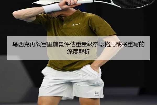 乌西克再战富里前景评估重量级拳坛格局或将重写的深度解析